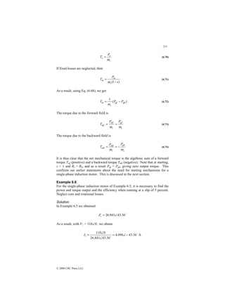 213
© 2000 CRC Press LLC
r
o
o
P
T
ω
= (6.70)
If fixed losses are neglected, then
)
1
( s
P
T
s
m
m
−
=
ω
(6.71)
As a result, using Eq. (6.68), we get
)
(
1
gb
gf
s
m P
P
T −
=
ω
(6.72)
The torque due to the forward field is
s
gf
r
mf
mf
P
P
T
ω
ω
=
= (6.73)
The torque due to the backward field is
s
gb
r
mb
mb
P
P
T
ω
ω
−
=
= (6.74)
It is thus clear that the net mechanical torque is the algebraic sum of a forward
torque Tmf (positive) and a backward torque Tmb (negative). Note that at starting,
s = 1 and Rf = Rb, and as a result Pgf = Pgb, giving zero output torque. This
confirms our earlier statements about the need for starting mechanisms for a
single-phase induction motor. This is discussed in the next section.
Example 6.6
For the single-phase induction motor of Example 6.5, it is necessary to find the
power and torque output and the efficiency when running at a slip of 5 percent.
Neglect core and rotational losses.
Solution
In Example 6.5 we obtained
$
36
.
43
841
.
26 ∠
=
i
Z
As a result, with V1 = 0
110∠ , we obtain
A
36
.
43
098
.
4
36
.
43
841
.
26
0
110
1
$
$
−
∠
=
∠
∠
=
I
 