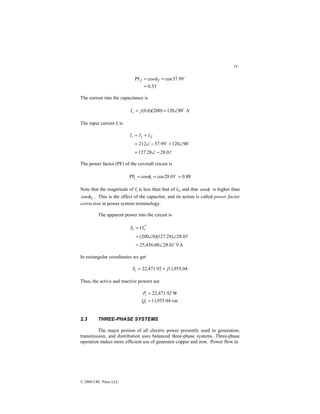 14
© 2000 CRC Press LLC
53
.
0
99
.
57
cos
cos
PF
=
=
= $
Z
Z φ
The current into the capacitance is
A
90
120
)
200
)(
6
.
0
( $
∠
=
= j
Ic
The input current It is
$
$
$
01
.
28
28
.
127
90
120
99
.
57
212
−
∠
=
∠
+
−
∠
=
+
= Z
c
t I
I
I
The power factor (PF) of the coverall circuit is
88
.
0
01
.
28
cos
cos
PF =
=
= $
t
t φ
Note that the magnitude of It is less than that of IZ, and that φ
cos is higher than
Z
φ
cos . This is the effect of the capacitor, and its action is called power factor
correction in power system terminology.
The apparent power into the circuit is
VA
01
.
28
00
.
456
,
25
01
.
28
)
28
.
127
)(
0
200
(
*
$
$
∠
=
∠
∠
=
= t
t VI
S
In rectangular coordinates we get
04
.
955
,
11
92
.
471
,
22 j
St +
=
Thus, the active and reactive powers are
var
04
.
955
,
11
W
92
.
471
,
22
=
=
t
t
Q
P
2.3 THREE-PHASE SYSTEMS
The major portion of all electric power presently used in generation,
transmission, and distribution uses balanced three-phase systems. Three-phase
operation makes more efficient use of generator copper and iron. Power flow in
 