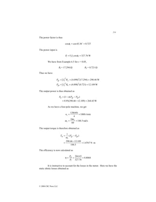 214
© 2000 CRC Press LLC
The power factor is thus
727
.
0
36
.
43
cos
cos 1 =
= $
φ
The power input is
W
76
.
327
cos 1
1
1
1 =
= φ
I
V
P
We have from Example 6.5 for s = 0.05,
Rf = 17.294 Ω Rb = 0.721 Ω
Thus we have
W
109
.
12
)
721
.
0
(
)
098
.
4
(
W
46
.
290
)
294
.
17
(
)
098
.
4
(
2
2
1
2
2
1
=
=
=
=
=
=
b
gb
f
gf
R
I
P
R
I
P
The output power is thus obtained as
W
43
.
264
)
109
.
12
46
.
290
(
95
.
0
)
)(
1
(
=
−
=
−
−
= gb
gf
m P
P
s
P
As we have a four-pole machine, we get
rad/s
5
.
188
60
2
r/min
1800
4
)
60
(
120
=
=
=
=
s
s
s
n
n
π
ω
The output torque is therefore obtained as
m
N
4767
.
1
5
.
188
109
.
12
46
.
290
)
(
1
⋅
=
−
=
−
= gb
gf
s
m P
P
T
ω
The efficiency is now calculated as
8068
.
0
76
.
327
43
.
264
1
=
=
=
P
Pm
η
It is instructive to account for the losses in the motor. Here we have the
static ohmic losses obtained as
 