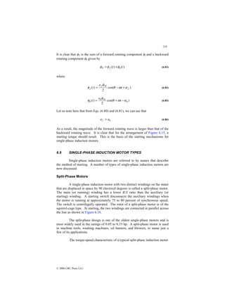 218
© 2000 CRC Press LLC
It is clear that φP is the sum of a forward rotating component φf and a backward
rotating component φb given by
)
(
)
( t
t b
f
P φ
φ
φ +
= (6.83)
where
)
cos(
2
)
( f
M
f
f t
a
t α
ω
θ
φ
φ +
−
= (6.84)
)
cos(
2
)
( b
M
b
b t
a
t α
ω
θ
φ
φ −
+
= (6.85)
Let us note here that from Eqs. (6.80) and (6.81), we can see that
b
f a
a  (6.86)
As a result, the magnitude of the forward rotating wave is larger than that of the
backward rotating wave. It is clear that for the arrangement of Figure 6.15, a
starting torque should result. This is the basis of the starting mechanisms for
single-phase induction motors.
6.9 SINGLE-PHASE INDUCTION MOTOR TYPES
Single-phase induction motors are referred to by names that describe
the method of starting. A number of types of single-phase induction motors are
now discussed.
Split-Phase Motors
A single-phase induction motor with two distinct windings on the stator
that are displaced in space by 90 electrical degrees is called a split-phase motor.
The main (or running) winding has a lower R/X ratio than the auxiliary (or
starting) winding. A starting switch disconnects the auxiliary windings when
the motor is running at approximately 75 to 80 percent of synchronous speed.
The switch is centrifugally operated. The rotor of a split-phase motor is of the
squirrel-cage type. At starting, the two windings are connected in parallel across
the line as shown in Figure 6.16.
The split-phase design is one of the oldest single-phase motors and is
most widely used in the ratings of 0.05 to 0.33 hp. A split-phase motor is used
in machine tools, washing machines, oil burners, and blowers, to name just a
few of its applications.
The torque-speed characteristic of a typical split-phase induction motor
 