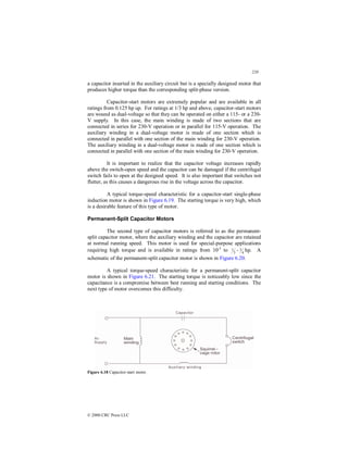 220
© 2000 CRC Press LLC
a capacitor inserted in the auxiliary circuit but is a specially designed motor that
produces higher torque than the corresponding split-phase version.
Capacitor-start motors are extremely popular and are available in all
ratings from 0.125 hp up. For ratings at 1/3 hp and above, capacitor-start motors
are wound as dual-voltage so that they can be operated on either a 115- or a 230-
V supply. In this case, the main winding is made of two sections that are
connected in series for 230-V operation or in parallel for 115-V operation. The
auxiliary winding in a dual-voltage motor is made of one section which is
connected in parallel with one section of the main winding for 230-V operation.
The auxiliary winding in a dual-voltage motor is made of one section which is
connected in parallel with one section of the main winding for 230-V operation.
It is important to realize that the capacitor voltage increases rapidly
above the switch-open speed and the capacitor can be damaged if the centrifugal
switch fails to open at the designed speed. It is also important that switches not
flutter, as this causes a dangerous rise in the voltage across the capacitor.
A typical torque-speed characteristic for a capacitor-start single-phase
induction motor is shown in Figure 6.19. The starting torque is very high, which
is a desirable feature of this type of motor.
Permanent-Split Capacitor Motors
The second type of capacitor motors is referred to as the permanent-
split capacitor motor, where the auxiliary winding and the capacitor are retained
at normal running speed. This motor is used for special-purpose applications
requiring high torque and is available in ratings from 10-3
to 3
1 - 4
3 hp. A
schematic of the permanent-split capacitor motor is shown in Figure 6.20.
A typical torque-speed characteristic for a permanent-split capacitor
motor is shown in Figure 6.21. The starting torque is noticeably low since the
capacitance is a compromise between best running and starting conditions. The
next type of motor overcomes this difficulty.
Figure 6.18 Capacitor-start motor.
 