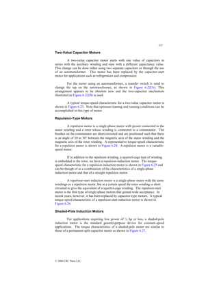 222
© 2000 CRC Press LLC
Two-Value Capacitor Motors
A two-value capacitor motor starts with one value of capacitors in
series with the auxiliary winding and runs with a different capacitance value.
This change can be done either using two separate capacitors or through the use
of an autotransformer. This motor has been replaced by the capacitor-start
motor for applications such as refrigerators and compressors.
For the motor using an autotransformer, a transfer switch is used to
change the tap on the autotransformer, as shown in Figure 6.22(A). This
arrangement appears to be obsolete now and the two-capacitor mechanism
illustrated in Figure 6.22(B) is used.
A typical torque-speed characteristic for a two-value capacitor motor is
shown in Figure 6.23. Note that optimum starting and running conditions can be
accomplished in this type of motor.
Repulsion-Type Motors
A repulsion motor is a single-phase motor with power connected to the
stator winding and a rotor whose winding is connected to a commutator. The
brushes on the commutator are short-circuited and are positioned such that there
is an angle of 20 to 30° between the magnetic axis of the stator winding and the
magnetic axis of the rotor winding. A representative torque-speed characteristic
for a repulsion motor is shown in Figure 6.24. A repulsion motor is a variable-
speed motor.
If in addition to the repulsion winding, a squirrel-cage type of winding
is embedded in the rotor, we have a repulsion-induction motor. The torque-
speed characteristic for a repulsion-induction motor is shown in Figure 6.25 and
can be though of as a combination of the characteristics of a single-phase
induction motor and that of a straight repulsion motor.
A repulsion-start induction motor is a single-phase motor with the same
windings as a repulsion motor, but at a certain speed the rotor winding is short
circuited to give the equivalent of a squirrel-cage winding. The repulsion-start
motor is the first type of single-phase motors that gained wide acceptance. In
recent years, however, it has been replaced by capacitor-type motors. A typical
torque-speed characteristic of a repulsion-start induction motor is shown in
Figure 6.26.
Shaded-Pole Induction Motors
For applications requiring low power of ¼ hp or less, a shaded-pole
induction motor is the standard general-purpose device for constant-speed
applications. The torque characteristics of a shaded-pole motor are similar to
those of a permanent-split capacitor motor as shown in Figure 6.27.
 