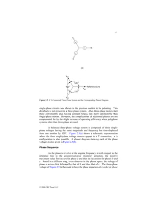 15
© 2000 CRC Press LLC
Figure 2.5 A Y-Connected Three-Phase System and the Corresponding Phasor Diagram.
single-phase circuits was shown in the previous section to be pulsating. This
drawback is not present in a three-phase system. Also, three-phase motors start
more conveniently and, having constant torque, run more satisfactorily than
single-phase motors. However, the complications of additional phases are not
compensated for by the slight increase of operating efficiency when polyphase
systems other than three-phase are used.
A balanced three-phase voltage system is composed of three single-
phase voltages having the same magnitude and frequency but time-displaced
from one another by 120°. Figure 2.5(a) shows a schematic representation
where the three single-phase voltage sources appear in a Y connection; a ∆
configuration is also possible. A phasor diagram showing each of the phase
voltages is also given in Figure 2.5(b).
Phase Sequence
As the phasors revolve at the angular frequency ω with respect to the
reference line in the counterclockwise (positive) direction, the positive
maximum value first occurs for phase a and then in succession for phases b and
c. Stated in a different way, to an observer in the phasor space, the voltage of
phase a arrives first followed by that of b and then that of c. The three-phase
voltage of Figure 2.5 is then said to have the phase sequence abc (order or phase
 