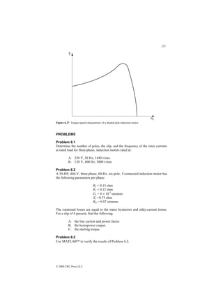 225
© 2000 CRC Press LLC
Figure 6.27 Torque-speed characteristic of a shaded-pole induction motor.
PROBLEMS
Problem 6.1
Determine the number of poles, the slip, and the frequency of the rotor currents
at rated load for three-phase, induction motors rated at:
A. 220 V, 50 Hz, 1440 r/min.
B. 120 V, 400 Hz, 3800 r/min.
Problem 6.2
A 50-HP, 440-V, three-phase, 60-Hz, six-pole, Y-connected induction motor has
the following parameters per phase:
R2 = 0.15 ohm
R1 = 0.12 ohm
Gc = 6 × 10-3
siemens
XT =0.75 ohm
Bm = 0.07 siemens
The rotational losses are equal to the stator hysteresis and eddy-current losses.
For a slip of 4 percent, find the following
A. the line current and power factor.
B. the horsepower output.
C. the starting torque.
Problem 6.3
Use MATLAB to verify the results of Problem 6.2.
 