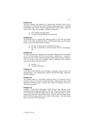 226
© 2000 CRC Press LLC
Problem 6.4
The rotor resistance and reactance of a squirrel-cage induction motor rotor at
standstill are 0.14 ohm per phase and 0.8 ohm per phase respectively. Assuming
a transformer ratio of unity, from the eight-pole stator having a phase voltage of
254 at 60 Hz to the rotor secondary, calculate the following
A. rotor starting current per phase
B. the value of slip producing maximum torque.
Problem 6.5
The full-load slip of a squirrel-cage induction motor is 0.06, and the starting
current is five times the full-load current. Neglecting the stator core and copper
losses as well as the rotational losses, obtain:
A. the ratio of starting torque to the full-load torque.
B. the ratio of maximum to full-load torque and the corresponding
slip.
Problem 6.6
The rotor resistance and reactance of a wound-rotor induction motor at standstill
are 0.14 ohm per phase and 0.8 ohm per phase, respectively. Assuming a
transformer ratio of unity, from the eight-pole stator having a phase voltage of
254 V at 60 Hz to the rotor secondary, find the additional rotor resistance
required to produce maximum torque at:
A. Starting s = 1
B. A speed of 450 r/min.
Problem 6.7
A two-pole 60-Hz induction motor develops a maximum torque of twice the
full-load torque. The starting torque is equal to the full load torque. Determine
the full load speed.
Problem 6.8
The starting torque of a three-phase induction motor is 165 percent and its
maximum torque is 215 percent of full-load torque. Determine the slips at full
load and at maximum torque. Find the rotor current at starting in per unit of
full-load rotor current.
Problem 6.9
Consider a 25-hp, 230-V three-phase, 60-Hz squirrel cage induction motor
operating at rated voltage and frequency. The rotor I2
R loss at maximum torque
is 9.0 times that at full-load torque, and the slip at full load torque is 0.028.
Neglect stator resistance and rotational losses. Find the maximum torque in per
unit of full load torque and the slip at which it takes place. Find the starting
torque in per unit of full load torque.
 
