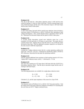 227
© 2000 CRC Press LLC
Problem 6.10
The slip at full load for a three-phase induction motor is 0.04 and the rotor
current at starting is 5 times its value at full load. Find the starting torque in per
unit of full-load torque and the ratio of the maximum torque to full load torque
and the slip at which it takes place.
Problem 6.11
A 220-V three phase four-pole 60 Hz squirrel-cage induction motor develops a
maximum torque of 250 percent at a slip of 14 percent when operating at rated
voltage and frequency. Now, assume that the motor is operated at 180 V and 50
Hz. Determine the maximum torque and the speed at which it takes place.
Problem 6.12
A six-pole, 60-Hz three-phase wound rotor induction motor has a rotor
resistance of 0.8 Ω and runs at 1150 rpm at a given load. The motor drives a
constant torque load. Suppose that we need the motor to run at 950 rpm while
driving the same load. Find the additional resistance required to be inserted in
the rotor circuit to fulfil this requirement.
Problem 6.13
Assume for a 3-phase induction motor that for a certain operating condition the
stator I2
R = rotor I2
R = core loss = rotational loss and that the output is 30 KW at
86% efficiency. Determine the slip under this operating condition.
Problem 6.14
Find the required additional rotor resistance to limit starting current to 45 A for a
3-phase 600-V induction motor with RT = 1.66 Ω and XT = 4.1 Ω.
Problem 6.15
The rotor I2
R at starting are 6.25 times that at full load with slip of 0.035 for a
three-phase induction motor. Find the slip at maximum torque and the ratio of
starting to full-load torques.
Problem 6.16
The following parameters are available for a single-phase induction motor
Ω
=
′
=
Ω
=
3
5
.
1
2
1
1
X
X
R
Ω
=
Ω
=
′
100
4
.
3
2
m
X
R
Calculate Zf, Zb, and the input impedance of the motor for a slip of 0.06.
Problem 6.17
The induction motor of Problem 6.16 is a 60-Hz 110-V four-pole machine. Find
the output power and torque under the conditions of Problem 6.16 assuming that
the core losses are 66 W. Neglect rotational losses.
 