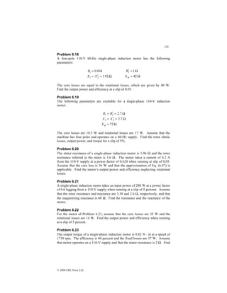 228
© 2000 CRC Press LLC
Problem 6.18
A four-pole 110-V 60-Hz single-phase induction motor has the following
parameters:
Ω
=
′
=
Ω
=
92
.
1
8
.
0
2
1
1
X
X
R
Ω
=
Ω
=
′
42
1
2
m
X
R
The core losses are equal to the rotational losses, which are given by 40 W.
Find the output power and efficiency at a slip of 0.05.
Problem 6.19
The following parameters are available for a single-phase 110-V induction
motor:
Ω
=
Ω
=
′
=
Ω
=
′
=
72
7
.
2
7
.
2
2
1
2
1
m
X
X
X
R
R
The core losses are 18.5 W and rotational losses are 17 W. Assume that the
machine has four poles and operates on a 60-Hz supply. Find the rotor ohmic
losses, output power, and torque for a slip of 5%.
Problem 6.20
The stator resistance of a single-phase induction motor is 1.96 Ω and the rotor
resistance referred to the stator is 3.6 Ω. The motor takes a current of 4.2 A
from the 110-V supply at a power factor of 0.624 when running at slip of 0.05.
Assume that the core loss is 36 W and that the approximation of Eq. (6.47) is
applicable. Find the motor’s output power and efficiency neglecting rotational
losses.
Problem 6.21
A single-phase induction motor takes an input power of 280 W at a power factor
of 0.6 lagging from a 110-V supply when running at a slip of 5 percent. Assume
that the rotor resistance and reactance are 3.38 and 2.6 Ω, respectively, and that
the magnetizing reactance is 60 Ω. Find the resistance and the reactance of the
motor.
Problem 6.22
For the motor of Problem 6.21, assume that the core losses are 35 W and the
rotational losses are 14 W. Find the output power and efficiency when running
at a slip of 5 percent.
Problem 6.23
The output torque of a single-phase induction motor is 0.82 N ⋅ m at a speed of
1710 rpm. The efficiency is 60 percent and the fixed losses are 37 W. Assume
that motor operates on a 110-V supply and that the stator resistance is 2 Ω. Find
 