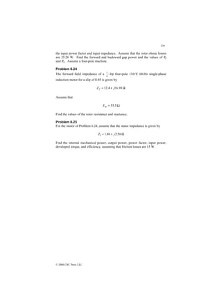 229
© 2000 CRC Press LLC
the input power factor and input impedance. Assume that the rotor ohmic losses
are 35.26 W. Find the forward and backward gap power and the values of Rf
and Rb. Assume a four-pole machine.
Problem 6.24
The forward field impedance of a
4
1
–hp four-pole 110-V 60-Hz single-phase
induction motor for a slip of 0.05 is given by
Ω
+
= 98
.
16
4
.
12 j
Z f
Assume that
Ω
= 5
.
53
m
X
Find the values of the rotor resistance and reactance.
Problem 6.25
For the motor of Problem 6.24, assume that the stator impedance is given by
Ω
+
= 56
.
2
86
.
1
1 j
Z
Find the internal mechanical power, output power, power factor, input power,
developed torque, and efficiency, assuming that friction losses are 15 W.
 