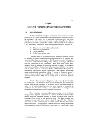 231
© 2000 CRC Press LLC
Chapter 7
FAULTS AND PROTECTION OF ELECTRIC ENERGY SYSTEMS
7.1 INTRODUCTION
A short-circuit fault takes place when two or more conductors come in
contact with each other when normally they operate with a potential difference
between them. The contact may be a physical metallic one, or it may occur
through an arc. In the metal-to-metal contact case, the voltage between the two
parts is reduced to zero. On the other hand, the voltage through an arc will be of
a very small value. Short-circuit faults in three-phase systems are classified as:
1. Balanced or symmetrical three-phase faults.
2. Single line-to-ground faults.
3. Line-to-line faults.
4. Double line-to-ground faults.
Generator failure is caused by insulation breakdown between turns in
the same slot or between the winding and the steel structure of the machine. The
same can take place in transformers. The breakdown is due to insulation
deterioration combined with switching and/or lightning overvoltages. Overhead
lines are constructed of bare conductors. Wind, sleet, trees, cranes, kites,
airplanes, birds, or damage to supporting structure are causes for accidental
faults on overhead lines. Contamination of insulators and lightning overvoltages
will in general result in short-circuit faults. Deterioration of insulation in
underground cables results in short circuit faults. This is mainly attributed to
aging combined with overloading. About 75 percent of the energy system’s
faults are due to single-line-to-ground faults and result from insulator flashover
during electrical storms. Only one in twenty faults is due to the balanced
category.
A fault will cause currents of high value to flow through the network to
the faulted point. The amount of current may be much greater than the designed
thermal ability of the conductors in the power lines or machines feeding the
fault. As a result, temperature rise may cause damage by annealing of
conductors and insulation charring. In addition, the low voltage in the
neighborhood of the fault will cause equipment malfunction.
Short-circuit and protection studies are an essential tool for the electric
energy systems engineer. The task is to calculate the fault conditions and to
provide protective equipment designed to isolate the faulted zone from the
remainder of the system in the appropriate time. The least complex fault
category computationally is the balanced fault. It is possible that a balanced
fault could (in some locations) result in currents smaller than that due to some
other type of fault. The interrupting capacity of breakers should be chosen to
accommodate the largest of fault currents, and hence, care must be taken not to
 
