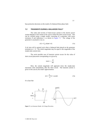 232
© 2000 CRC Press LLC
base protection decisions on the results of a balanced three phase fault.
7.2 TRANSIENTS DURING A BALANCED FAULT
The value and severity of short-circuit current in the electric power
system depends on the instant in the cycle at which the short circuit occurs. This
can be verified using a simple model, consisting of a generator with series
resistance R and inductance L as shown in Figure 7.1. The voltage of the
generator is assumed to vary as
)
sin(
)
( α
ω +
= t
E
t
e m (7.1)
A dc term will in general exist when a balanced fault placed on the generator
terminals at t = 0. The initial magnitude may be equal to the magnitude of the
steady-state current term.
The worst possible case of transient current occurs for the value of
short circuit placement corresponding to α given by
L
R
ω
α −
=
tan
Here, the current magnitude will approach twice the steady-state
maximum value immediately after the short circuit. The transient current is
given in this case by the small t approximation
)
cos
1
(
)
( t
Z
E
t
i m
ω
−
= (7.2)
It is clear that
Figure 7.1 (a) Generator Model; (b) Voltage Waveform.
 
