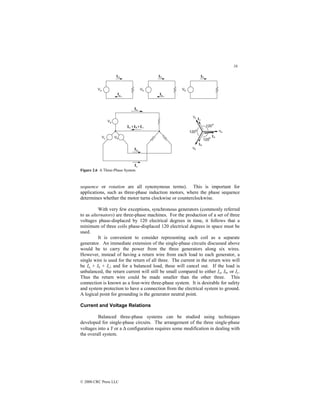 16
© 2000 CRC Press LLC
Figure 2.6 A Three-Phase System.
sequence or rotation are all synonymous terms). This is important for
applications, such as three-phase induction motors, where the phase sequence
determines whether the motor turns clockwise or counterclockwise.
With very few exceptions, synchronous generators (commonly referred
to as alternators) are three-phase machines. For the production of a set of three
voltages phase-displaced by 120 electrical degrees in time, it follows that a
minimum of three coils phase-displaced 120 electrical degrees in space must be
used.
It is convenient to consider representing each coil as a separate
generator. An immediate extension of the single-phase circuits discussed above
would be to carry the power from the three generators along six wires.
However, instead of having a return wire from each load to each generator, a
single wire is used for the return of all three. The current in the return wire will
be Ia + Ib + Ic; and for a balanced load, these will cancel out. If the load is
unbalanced, the return current will still be small compared to either Ia, Ib, or Ic.
Thus the return wire could be made smaller than the other three. This
connection is known as a four-wire three-phase system. It is desirable for safety
and system protection to have a connection from the electrical system to ground.
A logical point for grounding is the generator neutral point.
Current and Voltage Relations
Balanced three-phase systems can be studied using techniques
developed for single-phase circuits. The arrangement of the three single-phase
voltages into a Y or a ∆ configuration requires some modification in dealing with
the overall system.
 