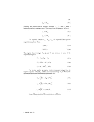 236
© 2000 CRC Press LLC
+
+ = A
C V
V α (7.12)
Similarly, we require that the sequence voltages VA-, VB-, and VC- form a
balanced negatively rotating system. This requires that the sequence is C-B-A
−
− = A
B V
V α (7.13)
−
− = A
C V
V 2
α (7.14)
The sequence voltages 0
A
V , 0
B
V , 0
C
V are required to be equal in
magnitude and phase. Thus,
0
0 A
B V
V = (7.15)
0
0 A
C V
V = (7.16)
The original phasor voltages VA, VB, and VC are expressed in terms of the
sequence voltages as
0
A
A
A
A V
V
V
V +
+
= −
+ (7.17)
0
2
A
A
A
B V
V
V
V +
+
= −
+ α
α (7.18)
0
2
A
A
A
C V
V
V
V +
+
= −
+ α
α (7.19)
The inverse relation giving the positive sequence voltage VA+, the
negative sequence voltage VA-, and the zero sequence voltage VA0 is obtained by
solving the above three simultaneous equations to give
( )
C
B
A
A V
V
V
V 2
3
1
α
α +
+
=
+ (7.20)
( )
C
B
A
A V
V
V
V α
α +
+
=
−
2
3
1
(7.21)
( )
C
B
A
A V
V
V
V +
+
=
3
1
0 (7.22)
Some of the properties of the operator α are as follows:
 
