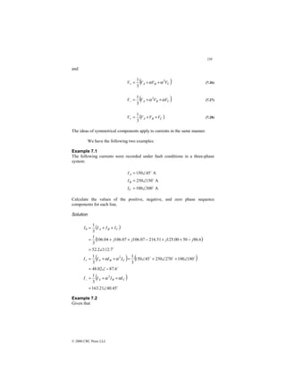 238
© 2000 CRC Press LLC
and
( )
C
B
A V
V
V
V 2
3
1
α
α +
+
=
+ (7.26)
( )
C
B
A V
V
V
V α
α +
+
=
−
2
3
1
(7.27)
( )
C
B
A V
V
V
V +
+
=
+
3
1
(7.28)
The ideas of symmetrical components apply to currents in the same manner.
We have the following two examples:
Example 7.1
The following currents were recorded under fault conditions in a three-phase
system:
A
300
100
A
150
250
A
45
150
$
$
$
∠
=
∠
=
∠
=
C
B
A
I
I
I
Calculate the values of the positive, negative, and zero phase sequence
components for each line.
Solution
( )
( )
( ) ( )
( )
$
$
$
$
$
$
45
.
40
21
.
163
3
1
6
.
87
02
.
48
180
100
270
250
45
150
3
1
3
1
7
.
112
2
.
52
6
.
86
50
00
.
125
51
.
216
07
.
106
07
.
106
04
.
106
3
1
3
1
2
2
0
∠
=
+
+
=
−
∠
=
∠
+
∠
+
∠
=
+
+
=
∠
=
−
+
+
−
+
+
=
+
+
=
−
+
C
B
A
C
B
A
C
B
A
I
I
I
I
I
I
I
I
j
j
j
j
I
I
I
I
α
α
α
α
Example 7.2
Given that
 