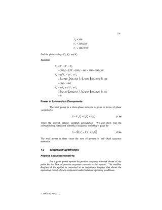 239
© 2000 CRC Press LLC
$
$
120
100
60
200
100
0
∠
=
∠
=
=
−
+
V
V
V
find the phase voltage VA, VB, and VC.
Solution
( )( ) ( )( )
( )( ) ( )( )
0
100
120
100
240
1
60
200
120
1
60
300
100
120
100
120
1
60
200
240
1
60
300
100
60
100
120
200
0
2
0
2
0
=
+
∠
∠
+
∠
∠
=
+
+
=
−
∠
=
+
∠
∠
+
∠
∠
=
+
+
=
∠
=
+
−
∠
+
−
∠
=
+
+
=
−
+
−
+
−
+
$
$
$
$
$
$
$
$
$
$
$
$
V
V
V
V
V
V
V
V
V
V
V
V
C
B
A
α
α
α
α
Power in Symmetrical Components
The total power in a three-phase network is given in terms of phase
variables by
*
*
*
C
C
B
B
A
A I
V
I
V
I
V
S +
+
= (7.29)
where the asterisk denotes complex conjugation. We can show that the
corresponding expression in terms of sequence variables is given by
( )
*
0
0
*
*
3 I
V
I
V
I
V
S +
+
= −
−
+
+ (7.30)
The total power is three times the sum of powers in individual sequence
networks.
7.4 SEQUENCE NETWORKS
Positive Sequence Networks
For a given power system the positive sequence network shows all the
paths for the flow of positive sequence currents in the system. The one-line
diagram of the system is converted to an impedance diagram that shows the
equivalent circuit of each component under balanced operating conditions.
 
