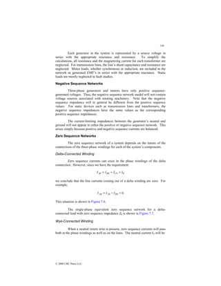 240
© 2000 CRC Press LLC
Each generator in the system is represented by a source voltage in
series with the appropriate reactance and resistance. To simplify the
calculations, all resistance and the magnetizing current for each transformer are
neglected. For transmission lines, the line’s shunt capacitance and resistance are
neglected. Motor loads, whether synchronous or induction, are included in the
network as generated EMF’s in series with the appropriate reactance. Static
loads are mostly neglected in fault studies.
Negative Sequence Networks
Three-phase generators and motors have only positive sequence-
generated voltages. Thus, the negative sequence network model will not contain
voltage sources associated with rotating machinery. Note that the negative
sequence impedance will in general be different from the positive sequence
values. For static devices such as transmission lines and transformers, the
negative sequence impedances have the same values as the corresponding
positive sequence impedances.
The current-limiting impedances between the generator’s neutral and
ground will not appear in either the positive or negative sequence network. This
arises simply because positive and negative sequence currents are balanced.
Zero Sequence Networks
The zero sequence network of a system depends on the nature of the
connections of the three-phase windings for each of the system’s components.
Delta-Connected Winding
Zero sequence currents can exist in the phase windings of the delta
connection. However, since we have the requirement
0
0
0
0 I
I
I
I C
B
A =
=
=
we conclude that the line currents coming out of a delta winding are zero. For
example,
0
0
0 =
−
= B
A
AB I
I
I
This situation is shown in Figure 7.6.
The single-phase equivalent zero sequence network for a delta-
connected load with zero sequence impedance Z0 is shown in Figure 7.7.
Wye-Connected Winding
When a neutral return wire is present, zero sequence currents will pass
both in the phase windings as well as on the lines. The neutral current IN will be
 