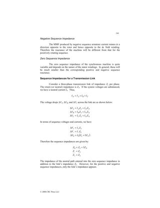 246
© 2000 CRC Press LLC
Negative Sequence Impedance
The MMF produced by negative sequence armature current rotates in a
direction opposite to the rotor and hence opposite to the dc field winding.
Therefore the reactance of the machine will be different from that for the
positively rotating sequence.
Zero Sequence Impedance
The zero sequence impedance of the synchronous machine is quite
variable and depends on the nature of the stator windings. In general, these will
be much smaller than the corresponding positive and negative sequence
reactance.
Sequence Impedances for a Transmission Link
Consider a three-phase transmission link of impedance ZL per phase.
The return (or neutral) impedance is ZN. If the system voltages are unbalanced,
we have a neutral current IN. Thus,
C
B
A
N I
I
I
I +
+
=
The voltage drops ∆VA, ∆VB, and ∆VC across the link are as shown below:
N
N
L
C
C
N
N
L
B
B
N
N
L
A
A
Z
I
Z
I
V
Z
I
Z
I
V
Z
I
Z
I
V
+
=
∆
+
=
∆
+
=
∆
In terms of sequence voltages and currents, we have
( )
N
L
L
L
Z
Z
I
V
Z
I
V
Z
I
V
3
0
0 +
=
∆
=
∆
=
∆
−
−
+
+
Therefore the sequence impedances are given by:
L
L
N
L
Z
Z
Z
Z
Z
Z
Z
=
=
+
=
+
−
3
0
The impedance of the neutral path entered into the zero sequence impedance in
addition to the link’s impedance ZL. However, for the positive and negative
sequence impedances, only the link’s impedance appears.
 