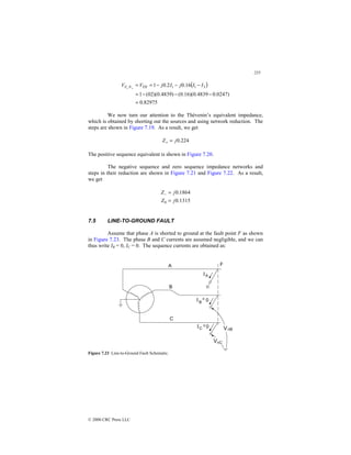 255
© 2000 CRC Press LLC
( )
82975
.
0
)
0247
.
0
4839
.
0
)(
16
.
0
(
)
4839
.
0
)(
02
(
1
16
.
0
2
.
0
1 3
1
1
=
−
−
−
=
−
−
−
=
=
+
+
I
I
j
I
j
V
V TH
N
F
We now turn our attention to the Thévenin’s equivalent impedance,
which is obtained by shorting out the sources and using network reduction. The
steps are shown in Figure 7.19. As a result, we get
224
.
0
j
Z =
+
The positive sequence equivalent is shown in Figure 7.20.
The negative sequence and zero sequence impedance networks and
steps in their reduction are shown in Figure 7.21 and Figure 7.22. As a result,
we get
1315
.
0
1864
.
0
0 j
Z
j
Z
=
=
−
7.5 LINE-TO-GROUND FAULT
Assume that phase A is shorted to ground at the fault point F as shown
in Figure 7.23. The phase B and C currents are assumed negligible, and we can
thus write IB = 0, IC = 0. The sequence currents are obtained as:
Figure 7.23 Line-to-Ground Fault Schematic.
 