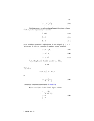 256
© 2000 CRC Press LLC
3
0
A
I
I
I
I =
=
= −
+ (7.31)
With the generators normally producing balanced three-phase voltages,
which are positive sequence only, we can write
A
E
E =
+ (7.32)
0
=
−
E (7.33)
0
0 =
E (7.34)
Let us assume that the sequence impedances to the fault are given by Z+, Z-, Z0.
We can write the following expressions for sequence voltages at the fault:
+
+
+
+ −
= Z
I
E
V (7.35)
−
−
− −
= Z
I
V 0 (7.36)
0
0
0 0 Z
I
V −
= (7.37)
The fact that phase A is shorted to ground is used. Thus,
0
=
A
V
This leads to
( )
0
0
0 Z
Z
Z
I
E +
+
−
= −
+
+
or
0
0
Z
Z
Z
E
I
+
+
=
−
+
+
(7.38)
The resulting equivalent circuit is shown in Figure 7.24.
We can now state the solution in terms of phase currents:
0
0
3
0
=
=
+
+
=
−
+
+
C
B
A
I
I
Z
Z
Z
E
I
(7.39)
 