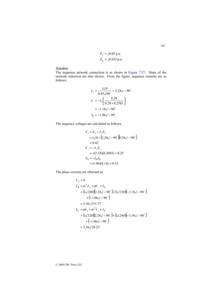 260
© 2000 CRC Press LLC
p.u.
033
.
0
p.u.
05
.
0
j
Z
j
Z
g
f
=
=
Solution
The sequence network connection is as shown in Figure 7.27. Steps of the
network reduction are also shown. From the figure, sequence currents are as
follows:
$
$
$
$
90
06
.
1
90
18
.
1
2585
.
0
29
.
0
29
.
0
90
24
.
2
90
45
.
0
0
1
0 −
∠
−
=
−
∠
−
=






+
−
=
−
∠
=
∠
∠
=
+
−
+
I
I
I
I
The sequence voltages are calculated as follows.
( )( )
15
.
0
)
14
.
0
)(
06
.
1
(
25
.
0
)
2085
.
0
)(
18
.
1
(
42
.
0
90
26
.
0
90
24
.
2
0
1
0
0
0
=
=
−
=
=
+
=
−
=
=
−
∠
−
∠
−
∠
=
−
=
−
−
−
+
+
+
+
Z
I
V
Z
I
V
Z
I
E
V
$
$
The phase currents are obtained as
( )( ) ( )( )
( )
( )( ) ( )( )
( )
$
$
$
$
$
$
$
$
23
.
28
36
.
3
90
06
.
1
90
18
.
1
240
1
90
24
.
2
120
1
77
.
151
36
.
3
90
06
.
1
90
18
.
1
120
1
90
24
.
2
240
1
0
0
2
0
2
∠
=
−
∠
−
+
−
∠
−
∠
+
−
∠
∠
=
+
+
=
∠
=
−
∠
−
+
−
∠
−
∠
+
−
∠
∠
=
+
+
=
=
−
+
−
+
I
I
I
I
I
I
I
I
I
C
B
A
α
α
α
α
 