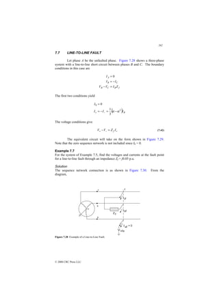 262
© 2000 CRC Press LLC
7.7 LINE-TO-LINE FAULT
Let phase A be the unfaulted phase. Figure 7.28 shows a three-phase
system with a line-to-line short circuit between phases B and C. The boundary
conditions in this case are
f
B
C
B
C
B
A
Z
I
V
V
I
I
I
=
−
−
=
= 0
The first two conditions yield
( ) B
I
I
I
I
2
0
3
1
0
α
α −
=
−
=
=
−
+
The voltage conditions give
+
−
+ =
− I
Z
V
V f (7.42)
The equivalent circuit will take on the form shown in Figure 7.29.
Note that the zero sequence network is not included since I0 = 0.
Example 7.7
For the system of Example 7.5, find the voltages and currents at the fault point
for a line-to-line fault through an impedance Zf = j0.05 p.u.
Solution
The sequence network connection is as shown in Figure 7.30. From the
diagram,
Figure 7.28 Example of a Line-to-Line Fault.
 