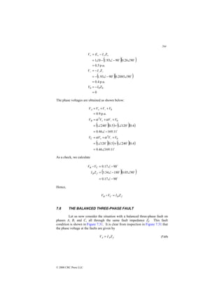 264
© 2000 CRC Press LLC
( )( )
( )( )
0
p.u.
4
.
0
90
2085
.
0
90
93
.
1
p.u.
5
.
0
90
26
.
0
90
93
.
1
0
1
0
0
0
=
−
=
=
∠
−
∠
−
=
−
=
=
∠
−
∠
−
∠
=
−
=
−
−
−
+
+
+
+
Z
I
V
Z
I
V
Z
I
E
V
$
$
$
$
The phase voltages are obtained as shown below:
( )( ) ( )( )
( )( ) ( )( )
$
$
$
$
$
$
11
.
169
46
.
0
4
.
0
240
1
5
.
0
120
1
11
.
169
46
.
0
4
.
0
120
1
5
.
0
240
1
p.u.
9
.
0
0
2
0
2
0
∠
=
∠
+
∠
=
+
+
=
−
∠
=
∠
+
∠
=
+
+
=
=
+
+
=
−
+
−
+
−
+
V
V
V
V
V
V
V
V
V
V
V
V
C
B
A
α
α
α
α
As a check, we calculate
( )( )
$
$
$
$
90
17
.
0
90
05
.
0
180
34
.
3
90
17
.
0
−
∠
=
∠
−
∠
=
−
∠
=
−
f
B
C
B
Z
I
V
V
Hence,
f
B
C
B Z
I
V
V =
−
7.8 THE BALANCED THREE-PHASE FAULT
Let us now consider the situation with a balanced three-phase fault on
phases A, B, and C, all through the same fault impedance Zf. This fault
condition is shown in Figure 7.31. It is clear from inspection in Figure 7.31 that
the phase voltage at the faults are given by
f
A
A Z
I
V = (7.43)
 