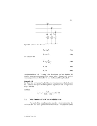 265
© 2000 CRC Press LLC
Figure 7.31 A Balanced Three-Phase Fault.
f
B
B Z
I
V = (7.44)
f
C
C Z
I
V = (7.45)
We can show that
f
Z
Z
E
I
+
=
+
+ (7.46)
0
=
−
I (7.47)
0
0 =
I (7.48)
The implications of Eqs. (7.47) and (7.48) are obvious. No zero sequence nor
negative sequence components of the current exist. Instead, only positive
sequence quantities are obtained in the case of a balanced three-phase fault.
Example 7.8
For the system of Example 7.5, find the short-circuit currents at the fault point
for a balanced three-phase fault through three impedances each having a value
of Zf = j0.05 p.u.
Solution
( )
$
90
23
.
3
05
.
0
26
.
0
0
1
−
∠
=
+
∠
=
= +
j
I
I sc
A
7.9 SYSTEM PROTECTION, AN INTRODUCTION
The result of the preceding section provides a basis to determine the
conditions that exist in the system under fault conditions. It is important to take
 