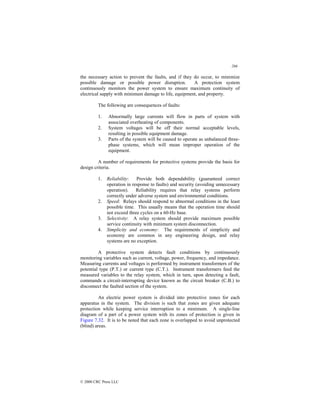 266
© 2000 CRC Press LLC
the necessary action to prevent the faults, and if they do occur, to minimize
possible damage or possible power disruption. A protection system
continuously monitors the power system to ensure maximum continuity of
electrical supply with minimum damage to life, equipment, and property.
The following are consequences of faults:
1. Abnormally large currents will flow in parts of system with
associated overheating of components.
2. System voltages will be off their normal acceptable levels,
resulting in possible equipment damage.
3. Parts of the system will be caused to operate as unbalanced three-
phase systems, which will mean improper operation of the
equipment.
A number of requirements for protective systems provide the basis for
design criteria.
1. Reliability: Provide both dependability (guaranteed correct
operation in response to faults) and security (avoiding unnecessary
operation). Reliability requires that relay systems perform
correctly under adverse system and environmental conditions.
2. Speed: Relays should respond to abnormal conditions in the least
possible time. This usually means that the operation time should
not exceed three cycles on a 60-Hz base.
3. Selectivity: A relay system should provide maximum possible
service continuity with minimum system disconnection.
4. Simplicity and economy: The requirements of simplicity and
economy are common in any engineering design, and relay
systems are no exception.
A protective system detects fault conditions by continuously
monitoring variables such as current, voltage, power, frequency, and impedance.
Measuring currents and voltages is performed by instrument transformers of the
potential type (P.T.) or current type (C.T.). Instrument transformers feed the
measured variables to the relay system, which in turn, upon detecting a fault,
commands a circuit-interrupting device known as the circuit breaker (C.B.) to
disconnect the faulted section of the system.
An electric power system is divided into protective zones for each
apparatus in the system. The division is such that zones are given adequate
protection while keeping service interruption to a minimum. A single-line
diagram of a part of a power system with its zones of protection is given in
Figure 7.32. It is to be noted that each zone is overlapped to avoid unprotected
(blind) areas.
 