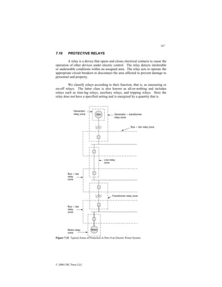 267
© 2000 CRC Press LLC
7.10 PROTECTIVE RELAYS
A relay is a device that opens and closes electrical contacts to cause the
operation of other devices under electric control. The relay detects intolerable
or undesirable conditions within an assigned area. The relay acts to operate the
appropriate circuit breakers to disconnect the area affected to prevent damage to
personnel and property.
We classify relays according to their function, that is, as measuring or
on-off relays. The latter class is also known as all-or-nothing and includes
relays such as time-lag relays, auxiliary relays, and tripping relays. Here the
relay does not have a specified setting and is energized by a quantity that is
Figure 7.32 Typical Zones of Protection in Part of an Electric Power System.
 