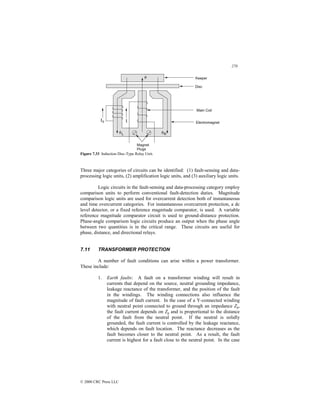 270
© 2000 CRC Press LLC
Figure 7.33 Induction Disc-Type Relay Unit.
Three major categories of circuits can be identified: (1) fault-sensing and data-
processing logic units, (2) amplification logic units, and (3) auxiliary logic units.
Logic circuits in the fault-sensing and data-processing category employ
comparison units to perform conventional fault-detection duties. Magnitude
comparison logic units are used for overcurrent detection both of instantaneous
and time overcurrent categories. For instantaneous overcurrent protection, a dc
level detector, or a fixed reference magnitude comparator, is used. A variable
reference magnitude comparator circuit is used to ground-distance protection.
Phase-angle comparison logic circuits produce an output when the phase angle
between two quantities is in the critical range. These circuits are useful for
phase, distance, and directional relays.
7.11 TRANSFORMER PROTECTION
A number of fault conditions can arise within a power transformer.
These include:
1. Earth faults: A fault on a transformer winding will result in
currents that depend on the source, neutral grounding impedance,
leakage reactance of the transformer, and the position of the fault
in the windings. The winding connections also influence the
magnitude of fault current. In the case of a Y-connected winding
with neutral point connected to ground through an impedance Zg,
the fault current depends on Zg and is proportional to the distance
of the fault from the neutral point. If the neutral is solidly
grounded, the fault current is controlled by the leakage reactance,
which depends on fault location. The reactance decreases as the
fault becomes closer to the neutral point. As a result, the fault
current is highest for a fault close to the neutral point. In the case
 