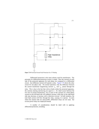 272
© 2000 CRC Press LLC
Figure 7.34 Restricted Ground Fault Protection for a Y Winding.
Differential protection is the main scheme used for transformers. The
principle of a differential protection system is simple. Here the currents on each
side of the protected apparatus for each phase are compared in a differential
circuit. Any difference current will operate a relay. Figure 7.35 shows the relay
circuit for one phase only. On normal operation, only the difference between
the current transformer magnetizing currents 1
m
i and 2
m
i passes through the
relay. This is due to the fact that with no faults within the protected apparatus,
the currents entering and leaving are equal to i. If a fault occurs between the
two sets of current transformers, one or more of the currents (in a three-phase
system) on the left-hand side will suddenly increase, while that on the right-hand
side may decrease or increase with a direction reversal. In both instances, the
total fault current will flow through the relay, causing it to operate. In units
where the neutral ends are inaccessible, differential relays are not used, but
reverse power relays are employed instead.
A number of considerations should be dealt with in applying
differential protection, including:
 