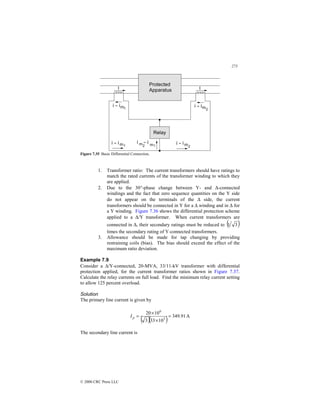 273
© 2000 CRC Press LLC
Figure 7.35 Basic Differential Connection.
1. Transformer ratio: The current transformers should have ratings to
match the rated currents of the transformer winding to which they
are applied.
2. Due to the 30°-phase change between Y- and ∆-connected
windings and the fact that zero sequence quantities on the Y side
do not appear on the terminals of the ∆ side, the current
transformers should be connected in Y for a ∆ winding and in ∆ for
a Y winding. Figure 7.36 shows the differential protection scheme
applied to a ∆/Y transformer. When current transformers are
connected in ∆, their secondary ratings must be reduced to ( )
3
1
times the secondary rating of Y-connected transformers.
3. Allowance should be made for tap changing by providing
restraining coils (bias). The bias should exceed the effect of the
maximum ratio deviation.
Example 7.9
Consider a ∆/Y-connected, 20-MVA, 33/11-kV transformer with differential
protection applied, for the current transformer ratios shown in Figure 7.37.
Calculate the relay currents on full load. Find the minimum relay current setting
to allow 125 percent overload.
Solution
The primary line current is given by
( )( ) A
91
.
349
10
33
3
10
20
3
6
=
×
×
=
p
I
The secondary line current is
 