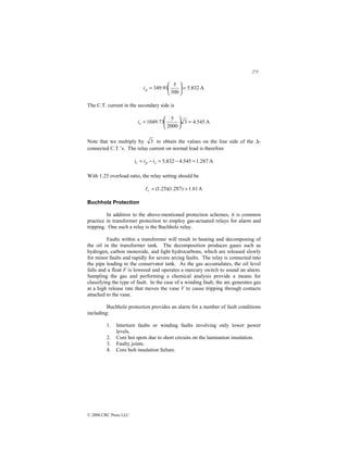 275
© 2000 CRC Press LLC
A
832
.
5
300
5
91
.
349 =






=
p
i
The C.T. current in the secondary side is
A
545
.
4
3
2000
5
73
.
1049 =






=
s
i
Note that we multiply by 3 to obtain the values on the line side of the ∆-
connected C.T.’s. The relay current on normal load is therefore
A
287
.
1
545
.
4
832
.
5 =
−
=
−
= s
p
r i
i
i
With 1.25 overload ratio, the relay setting should be
A
61
.
1
)
287
.
1
)(
25
.
1
( =
=
r
I
Buchholz Protection
In addition to the above-mentioned protection schemes, it is common
practice in transformer protection to employ gas-actuated relays for alarm and
tripping. One such a relay is the Buchholz relay.
Faults within a transformer will result in heating and decomposing of
the oil in the transformer tank. The decomposition produces gases such as
hydrogen, carbon monoxide, and light hydrocarbons, which are released slowly
for minor faults and rapidly for severe arcing faults. The relay is connected into
the pipe leading to the conservator tank. As the gas accumulates, the oil level
falls and a float F is lowered and operates a mercury switch to sound an alarm.
Sampling the gas and performing a chemical analysis provide a means for
classifying the type of fault. In the case of a winding fault, the arc generates gas
at a high release rate that moves the vane V to cause tripping through contacts
attached to the vane.
Buchholz protection provides an alarm for a number of fault conditions
including:
1. Interturn faults or winding faults involving only lower power
levels.
2. Core hot spots due to short circuits on the lamination insulation.
3. Faulty joints.
4. Core bolt insulation failure.
 