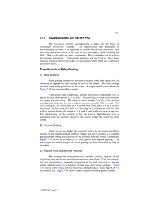 276
© 2000 CRC Press LLC
7.12 TRANSMISSION LINE PROTECTION
The excessive currents accompanying a fault, are the basis of
overcurrent protection schemes. For transmission line protection in
interconnected systems, it is necessary to provide the desired selectivity such
that relay operation results in the least service interruption while isolating the
fault. This is referred to as relay coordination. Many methods exist to achieve
the desired selectivity. Time/current gradings are involved in three basic
methods discussed below for radial or loop circuits where there are several line
sections in series.
Three Methods of Relay Grading
A) Time Grading
Time grading ensures that the breaker nearest to the fault opens first, by
choosing an appropriate time setting for each of the relays. The time settings
increase as the relay gets closer to the source. A simple radial system shown in
Figure 7.38 demonstrates this principle.
A protection unit comprising a definite time-delay overcurrent relay is
placed at each of the points 2, 3, 4, and 5. The time-delay of the relay provides
the means for selectivity. The relay at circuit breaker 2 is set at the shortest
possible time necessary for the breaker to operate (typically 0.25 second). The
relay setting at 3 is chosen here as 0.5 second, that of the relay at 4 at 1 second,
and so on. In the event of a fault at F, the relay at 2 will operate and the fault
will be isolated before the relays at 3, 4, and 5 have sufficient time to operate.
The shortcoming of the method is that the longest fault-clearing time is
associated with the sections closest to the source where the faults are most
severe.
B) Current Grading
Fault currents are higher the closer the fault is to the source and this is
utilized in the current-grading method. Relays are set to operate at a suitably
graded current setting that decreases as the distance from the source is increased.
Figure 7.39 shows an example of a radial system with current grading. The
advantages and disadvantages of current grading are best illustrated by way of
examples.
C) Inverse-Time Overcurrent Relaying
The inverse-time overcurrent relay method evolved because of the
limitations imposed by the use of either current or time alone. With this method,
the time of operation is inversely proportional to the fault current level, and the
actual characteristics are a function of both time and current settings. Figure
7.40 shows some typical inverse-time relay characteristics. Relay type CO-7 is
in common use. Figure 7.41 shows a radial system with time-graded inverse
 