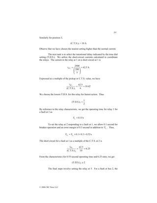 281
© 2000 CRC Press LLC
Similarly for position 3,
(C.T.S.)3 = 10 A
Observe that we have chosen the nearest setting higher than the normal current.
The next task is to select the intentional delay indicated by the time dial
setting (T.D.S.). We utilize the short-circuit currents calculated to coordinate
the relays. The current in the relay at 1 on a short circuit at 1 is
A
5
.
62
5
200
2500
1
=






=
SC
i
Expressed as a multiple of the pickup or C.T.S. value, we have
42
.
10
6
5
.
62
(C.T.S.)1
1
=
=
SC
i
We choose the lowest T.D.S. for this relay for fastest action. Thus
2
1
(T.D.S.)1 =
By reference to the relay characteristic, we get the operating time for relay 1 for
a fault at 1 as
s
15
.
0
1
1 =
T
To set the relay at 2 responding to a fault at 1, we allow 0.1 second for
breaker operation and an error margin of 0.3 second in addition to 1
1
T . Thus,
s
55
.
0
3
.
0
1
.
0
2
2 1
2 =
+
+
= T
T
The short circuit for a fault at 1 as a multiple of the C.T.S. at 2 is
25
.
6
10
5
.
62
(C.T.S.)2
1
=
=
SC
i
From the characteristics for 0.55-second operating time and 6.25 ratio, we get
2
(T.D.S.)2 ≅
The final steps involve setting the relay at 3. For a fault at bus 2, the
 
