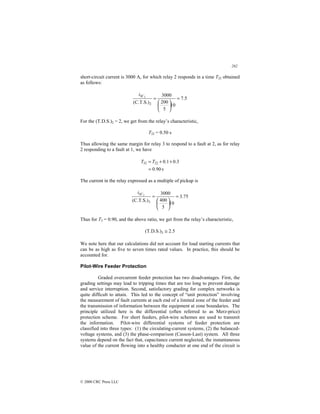 282
© 2000 CRC Press LLC
short-circuit current is 3000 A, for which relay 2 responds in a time T22 obtained
as follows:
5
.
7
10
5
200
3000
(C.T.S.)2
2
=






=
SC
i
For the (T.D.S.)2 = 2, we get from the relay’s characteristic,
T22 = 0.50 s
Thus allowing the same margin for relay 3 to respond to a fault at 2, as for relay
2 responding to a fault at 1, we have
s
90
.
0
3
.
0
1
.
0
22
32
=
+
+
= T
T
The current in the relay expressed as a multiple of pickup is
75
.
3
10
5
400
3000
(C.T.S.)3
2
=






=
SC
i
Thus for T3 = 0.90, and the above ratio, we get from the relay’s characteristic,
5
.
2
(T.D.S.)3 ≅
We note here that our calculations did not account for load starting currents that
can be as high as five to seven times rated values. In practice, this should be
accounted for.
Pilot-Wire Feeder Protection
Graded overcurrent feeder protection has two disadvantages. First, the
grading settings may lead to tripping times that are too long to prevent damage
and service interruption. Second, satisfactory grading for complex networks is
quite difficult to attain. This led to the concept of “unit protection” involving
the measurement of fault currents at each end of a limited zone of the feeder and
the transmission of information between the equipment at zone boundaries. The
principle utilized here is the differential (often referred to as Merz-price)
protection scheme. For short feeders, pilot-wire schemes are used to transmit
the information. Pilot-wire differential systems of feeder protection are
classified into three types: (1) the circulating-current systems, (2) the balanced-
voltage systems, and (3) the phase-comparison (Casson-Last) system. All three
systems depend on the fact that, capacitance current neglected, the instantaneous
value of the current flowing into a healthy conductor at one end of the circuit is
 