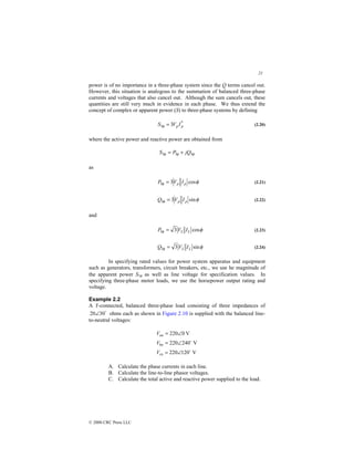 21
© 2000 CRC Press LLC
power is of no importance in a three-phase system since the Q terms cancel out.
However, this situation is analogous to the summation of balanced three-phase
currents and voltages that also cancel out. Although the sum cancels out, these
quantities are still very much in evidence in each phase. We thus extend the
concept of complex or apparent power (S) to three-phase systems by defining
*
3 3 p
p I
V
S =
φ (2.20)
where the active power and reactive power are obtained from
φ
φ
φ 3
3
3 jQ
P
S +
=
as
φ
φ cos
3
3 p
p I
V
P = (2.21)
φ
φ sin
3
3 p
p I
V
Q = (2.22)
and
φ
φ cos
3
3 L
L I
V
P = (2.23)
φ
φ sin
3
3 L
L I
V
Q = (2.24)
In specifying rated values for power system apparatus and equipment
such as generators, transformers, circuit breakers, etc., we use he magnitude of
the apparent power S3φ as well as line voltage for specification values. In
specifying three-phase motor loads, we use the horsepower output rating and
voltage.
Example 2.2
A Y-connected, balanced three-phase load consisting of three impedances of
$
30
20∠ ohms each as shown in Figure 2.10 is supplied with the balanced line-
to-neutral voltages:
V
120
220
V
240
220
V
0
220
$
$
∠
=
∠
=
∠
=
cn
bn
an
V
V
V
A. Calculate the phase currents in each line.
B. Calculate the line-to-line phasor voltages.
C. Calculate the total active and reactive power supplied to the load.
 