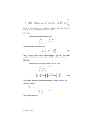 286
© 2000 CRC Press LLC
( ) ( ) ( )
[ ] ( ) 0
cos
cos
2
2
2
2
1
2
2
2
1
1
1
2
2
2
2
1 ≤
−
+
−
−
−
+
− Z
Z
Z
k
Z
k
Z
Z
k
k L
L
L
L φ
ψ
φ
ψ
(7.56)
This is the general equation for an amplitude comparison relay. The choices of
k1, k2, Z1, and Z2 provide different relay characteristics.
Ohm Relay
The following parameter choice is made:
k1 = k k2 = -k
Z1 = 0 Z2 = Z
ψ1 = ψ2 = ψ
The relay threshold equation becomes
k
Z
X
R L
L
2
sin
cos ≤
+ ψ
ψ (7.57)
This is a straight line in the XL-RL plane as shown in Figure 7.47. The shaded
area is the restrain area; an operate signal is produced in the nonshaded area.
Mho Relay
The mho relay characteristic is obtained with the choice
k1 = -k k2 = 0
Z1 = Z2 = Z
ψ1 = ψ2 = ψ
2
2
2
2
sin
cos
k
Z
k
Z
X
k
Z
R L
L ≤








−
+








− ψ
ψ (7.58)
The threshold condition with equality sign is a circle as show in Figure 7.48.
Impedance Relay
Here we set
k1 = -k k2 = 0
Z1 ≠ Z2
The threshold equation is
 