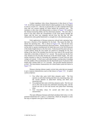 289
© 2000 CRC Press LLC
A plain impedance relay whose characteristic is that shown in Figure
7.49. It will thus respond to faults behind it (third quadrant) in the X-R diagram
as well as in front of it. One way to prevent this is to add a separate directional
relay that will restrain tripping for faults behind the protected zone. The
reactance or mho relay with characteristics as shown in Figure 7.48 combines
the distance-measuring ability and the directional property. The term mho is
given to the relay where the circumference of the circle passes through the
origin, and the term was originally derived from the fact that the mho
characteristic (ohm spelled backward) is a straight line in the admittance plane.
Early applications of distance protection utilized relay operating times
that were a function of the impedance for the fault. The nearer the fault, the
shorter the operating time. This is shown in Figure 7.50. This has the same
disadvantages as overcurrent protection discussed earlier. Present practice is to
set the relay to operate simultaneously for faults that occur in the first 80 percent
of the feeder length (known as the first zone). Faults beyond this point and up to
a point midway along the next feeder are cleared by arranging for the zone
setting of the relay to be extended from the first zone value to the second zone
value after a time delay of about 0.5 to 1 second. The second zone for the first
relay should never be less than 20 percent of the first feeder length. The zone
setting extension is done by increasing the impedance in series with the relay
voltage coil current. A third zone is provided (using a starting relay) extending
from the middle of the second feeder into the third feeder up to 25 percent of the
length with a further delay of 1 or 2 seconds. This provides backup protection
as well. The time-distance characteristics for a three-feeder system are shown in
Figure 7.51.
Distance relaying schemes employ several relay units that are arranged
to give response characteristics such as that shown in Figure 7.52. A typical
system comprises:
1. Two offset mho units (with three elements each). The first
operates as earth-fault starting and third zone measuring relay, and
the second operates as phase-fault starting and third zone
measuring relay.
2. Two polarized mho units (with three elements each). The first unit
acts as first and second zone earth-fault measuring relay, and the
second unit acts as first and second zone phase-fault measuring
relay.
3. Two time-delay relays for second and third zone time
measurement.
The main difference between earth-fault and phase-fault relays is in the
potential transformer (P.T.) and C.T. connections, which are designed to cause
the relay to respond to the type of fault concerned.
 