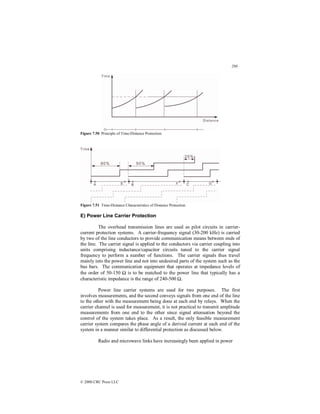 290
© 2000 CRC Press LLC
Figure 7.50 Principle of Time-Distance Protection.
Figure 7.51 Time-Distance Characteristics of Distance Protection.
E) Power Line Carrier Protection
The overhead transmission lines are used as pilot circuits in carrier-
current protection systems. A carrier-frequency signal (30-200 kHz) is carried
by two of the line conductors to provide communication means between ends of
the line. The carrier signal is applied to the conductors via carrier coupling into
units comprising inductance/capacitor circuits tuned to the carrier signal
frequency to perform a number of functions. The carrier signals thus travel
mainly into the power line and not into undesired parts of the system such as the
bus bars. The communication equipment that operates at impedance levels of
the order of 50-150 Ω is to be matched to the power line that typically has a
characteristic impedance is the range of 240-500 Ω.
Power line carrier systems are used for two purposes. The first
involves measurements, and the second conveys signals from one end of the line
to the other with the measurement being done at each end by relays. When the
carrier channel is used for measurement, it is not practical to transmit amplitude
measurements from one end to the other since signal attenuation beyond the
control of the system takes place. As a result, the only feasible measurement
carrier system compares the phase angle of a derived current at each end of the
system in a manner similar to differential protection as discussed below.
Radio and microwave links have increasingly been applied in power
 