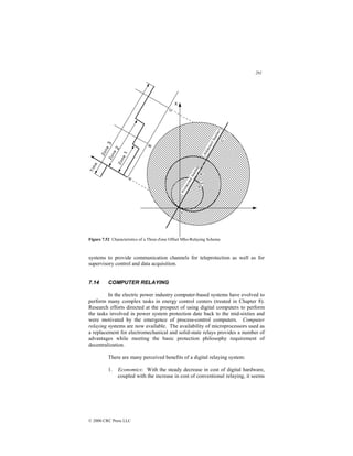 291
© 2000 CRC Press LLC
Figure 7.52 Characteristics of a Three-Zone Offset Mho-Relaying Scheme.
systems to provide communication channels for teleprotection as well as for
supervisory control and data acquisition.
7.14 COMPUTER RELAYING
In the electric power industry computer-based systems have evolved to
perform many complex tasks in energy control centers (treated in Chapter 8).
Research efforts directed at the prospect of using digital computers to perform
the tasks involved in power system protection date back to the mid-sixties and
were motivated by the emergence of process-control computers. Computer
relaying systems are now available. The availability of microprocessors used as
a replacement for electromechanical and solid-state relays provides a number of
advantages while meeting the basic protection philosophy requirement of
decentralization.
There are many perceived benefits of a digital relaying system:
1. Economics: With the steady decrease in cost of digital hardware,
coupled with the increase in cost of conventional relaying, it seems
 