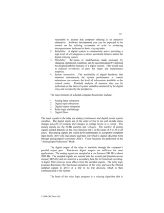 292
© 2000 CRC Press LLC
reasonable to assume that computer relaying is an attractive
alternative. Software development cost can be expected to be
evened out by utilizing economies of scale in producing
microprocessors dedicated to basic relaying tasks.
2. Reliability: A digital system is continuously active providing a
high level of self-diagnosis to detect accidental failures within the
digital relaying system.
3. Flexibility: Revisions or modifications made necessary by
changing operational conditions can be accommodated by utilizing
the programmability features of a digital system. This would lead
to reduced inventories of parts for repair and maintenance
purposes.
4. System interaction: The availability of digital hardware that
monitors continuously the system performance at remote
substations can enhance the level of information available to the
control center. Postfault analysis of transient data can be
performed on the basis of system variables monitored by the digital
relay and recorded by the peripherals.
The main elements of a digital computer-based relay include:
1. Analog input subsystem
2. Digital input subsystem
3. Digital output subsystem
4. Relay logic and settings
5. Digital filters
The input signals to the relay are analog (continuous) and digital power system
variables. The digital inputs are of the order of five to ten and include status
changes (on-off) of contacts and changes in voltage levels in a circuit. The
analog signals are the 60-Hz currents and voltages. The number of analog
signals needed depends on the relay function but is in the range of 3 to 30 in all
cases. The analog signals are scaled down (attenuated) to acceptable computer
input levels (±10 volts maximum) and then converted to digital (discrete) form
through analog/digital converters (ADC). These functions are performed in the
“Analog Input Subsystem” block.
The digital output of the relay is available through the computer’s
parallel output port. Five-to-ten digital outputs are sufficient for most
applications. The analog signals are sampled at a rate between 240 Hz to about
2000 Hz. The sampled signals are entered into the scratch pad [random access
memory (RAM)] and are stored in a secondary data file for historical recording.
A digital filter removes noise effects from the sampled signals. The relay logic
program determines the functional operations of the relay and uses the filtered
sampled signals to arrive at a trip or no trip decision, which is then
communicated to the system.
The heart of the relay logic program is a relaying algorithm that is
 