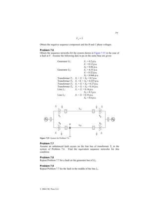 294
© 2000 CRC Press LLC
3
=
A
V
Obtain the negative sequence component and the B and C phase voltages.
Problem 7.6
Obtain the sequence networks for the system shown in Figure 7.53 in the case of
a fault at F. Assume the following data in pu on the same base are given:
Generator G1: X+ = 0.2 p.u.
X- = 0.12 p.u.
X0 = 0.06 p.u.
Generator G2: X+ = 0.33 p.u.
X- = 0.22 p.u.
X0 = 0.066 p.u.
Transformer T1: X+ = X- = X0 = 0.2 p.u.
Transformer T2: X+ =X- = X0 = 0.225 p.u.
Transformer T3: X+ = X- = X0 = 0.27 p.u.
Transformer T4: X+ = X- = X0 = 0.16 p.u.
Line L1: X+ = X- = 0.14 p.u.
X0 = 0.3 p.u.
Line L2: X+ = X- = 0.35 p.u.
X0 = 0.6 p.u.
Figure 7.53 System for Problem 7.6.
Problem 7.7
Assume an unbalanced fault occurs on the line bus of transformer T3 in the
system of Problem 7.6. Find the equivalent sequence networks for this
condition.
Problem 7.8
Repeat Problem 7.7 for a fault on the generator bus of G2.
Problem 7.9
Repeat Problem 7.7 for the fault in the middle of the line L1.
 