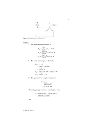 22
© 2000 CRC Press LLC
Figure 2.10 Load Connection for Example 2.2.
Solution
A. The phase currents are obtained as
A
90
11
30
20
120
220
A
210
11
30
20
240
220
A
30
11
30
20
220
$
$
$
∠
=
∠
∠
=
∠
=
∠
∠
=
−
∠
=
∠
=
cn
bn
an
I
I
I
B. The line-to-line voltages are obtained as
$
$
$
$
210
3
220
90
3
220
120
30
3
220
30
3
220
240
220
0
220
−
∠
=
−
∠
=
−
∠
=
∠
=
∠
−
∠
=
−
=
ca
bc
bn
an
ab
V
V
V
V
V
C. The apparent power into phase a is given by
VA
30
2420
30
)
11
)(
220
(
*
$
$
∠
=
∠
=
= an
an
a I
V
S
The total apparent power is three times the phase value:
00
.
3630
35
.
6287
VA
30
00
.
7260
30
3
2420
j
St
+
=
∠
=
∠
×
= $
$
Thus
 