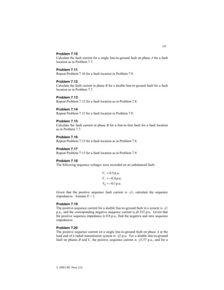 295
© 2000 CRC Press LLC
Problem 7.10
Calculate the fault current for a single line-to-ground fault on phase A for a fault
location as in Problem 7.7.
Problem 7.11
Repeat Problem 7.10 for a fault location in Problem 7.9.
Problem 7.12
Calculate the fault current in phase B for a double line-to-ground fault for a fault
location as in Problem 7.7.
Problem 7.13
Repeat Problem 7.12 for a fault location as in Problem 7.8.
Problem 7.14
Repeat Problem 7.12 for a fault location in Problem 7.9.
Problem 7.15
Calculate the fault current in phase B for a line-to-line fault for a fault location
as in Problem 7.7.
Problem 7.16
Repeat Problem 7.15 for a fault location as in Problem 7.8.
Problem 7.17
Repeat Problem 7.15 for a fault location as in Problem 7.9.
Problem 7.18
The following sequence voltages were recorded on an unbalanced fault:
p.u.
1
.
0
p.u.
4
.
0
p.u.
5
.
0
0 −
=
−
=
=
−
+
V
V
V
Given that the positive sequence fault current is –j1, calculate the sequence
impedances. Assume E = 1.
Problem 7.19
The positive sequence current for a double line-to-ground fault in a system is –j1
p.u., and the corresponding negative sequence current is j0.333 p.u. Given that
the positive sequence impedance is 0.8 p.u., find the negative and zero sequence
impedances.
Problem 7.20
The positive sequence current on a single line-to-ground fault on phase A at the
load end of a radial transmission system is –j2 p.u. For a double line-to-ground
fault on phases B and C, the positive sequence current is –j3.57 p.u., and for a
 