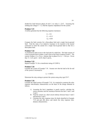 296
© 2000 CRC Press LLC
double-line fault between phases B and C, its value is –j2.67. Assuming the
sending-end voltage E = 1.2, find the sequence impedances for this system.
Problem 7.21
A turbine generator has the following sequence reactances:
04
.
0
13
.
0
1
.
0
0 =
=
=
−
+
X
X
X
Compare the fault currents for a three-phase fault and a single line-to-ground
fault. Find the value of an inductive reactance to be inserted in the neutral
connection to limit the current for a single line-to-ground fault to that for a
three-phase fault.
Problem 7.22
A simultaneous fault occurs at the load end of a radial line. The fault consists of
a line-to-ground fault on phase A and a line-to-line fault on phases B and C. The
current in phase A is -j5 p.u., whereas that in phase B is IB = -3.46 p.u. Given
that 0
1∠
=
E and Z+ = j0.25, find Z- and Z0.
Problem 7.23
Repeat Example 7.9, for a transformer rating of 12-MVA.
Problem 7.24
Consider the system of Example 7.10. Assume now that the load at the far end
of the system is increased to
L1 = 6 MVA
Determine the relay settings to protect the system using relay type CO-7.
Problem 7.25
Consider the radial system of Example 7.10. It is required to construct the relay
response time-distance characteristics on the basis of the design obtained as
follows:
A. Assuming the line’s impedance is purely reactive, calculate the
source reactance and the reactances between bus bars 3 and 2, and
2 and 1.
B. Find the current on a short circuit midway between buses 3 and 2
and between 2 and 1.
C. Calculate the relay response times for faults identified in Example
7.10 and part (B) above and sketch the relay response time-
distance characteristics.
 