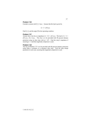 297
© 2000 CRC Press LLC
Problem 7.26
Consider a system with p.u.
1
=
r
V . Assume that the load is given by
Sr = 1 + j0.4 p.u.
Find Zr, Zs, and the angle δ for this operating condition.
Problem 7.27
Assume that a line has an impedance ZL = 0.1 + j0.3 p.u. The load is Sr = 2 +
j0.8 p.u., p.u.
1
=
r
V . This line is to be provided with 80 percent distance
protection using an ohm relay with ψ = 45°. Find the relay’s impedance Z
assuming k = 1 and that magnitude comparison is used.
Problem 7.28
The line of Problem 7.27 is to be provided with 80 percent distance protection
using either a resistance or a reactance ohm relay. Find the relay design
parameters in each case, assuming that magnitude comparison is used.
 