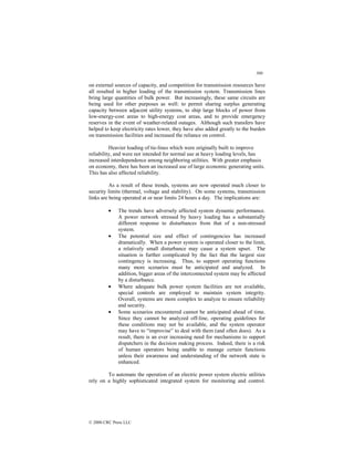 300
© 2000 CRC Press LLC
on external sources of capacity, and competition for transmission resources have
all resulted in higher loading of the transmission system. Transmission lines
bring large quantities of bulk power. But increasingly, these same circuits are
being used for other purposes as well: to permit sharing surplus generating
capacity between adjacent utility systems, to ship large blocks of power from
low-energy-cost areas to high-energy cost areas, and to provide emergency
reserves in the event of weather-related outages. Although such transfers have
helped to keep electricity rates lower, they have also added greatly to the burden
on transmission facilities and increased the reliance on control.
Heavier loading of tie-lines which were originally built to improve
reliability, and were not intended for normal use at heavy loading levels, has
increased interdependence among neighboring utilities. With greater emphasis
on economy, there has been an increased use of large economic generating units.
This has also affected reliability.
As a result of these trends, systems are now operated much closer to
security limits (thermal, voltage and stability). On some systems, transmission
links are being operated at or near limits 24 hours a day. The implications are:
• The trends have adversely affected system dynamic performance.
A power network stressed by heavy loading has a substantially
different response to disturbances from that of a non-stressed
system.
• The potential size and effect of contingencies has increased
dramatically. When a power system is operated closer to the limit,
a relatively small disturbance may cause a system upset. The
situation is further complicated by the fact that the largest size
contingency is increasing. Thus, to support operating functions
many more scenarios must be anticipated and analyzed. In
addition, bigger areas of the interconnected system may be affected
by a disturbance.
• Where adequate bulk power system facilities are not available,
special controls are employed to maintain system integrity.
Overall, systems are more complex to analyze to ensure reliability
and security.
• Some scenarios encountered cannot be anticipated ahead of time.
Since they cannot be analyzed off-line, operating guidelines for
these conditions may not be available, and the system operator
may have to “improvise” to deal with them (and often does). As a
result, there is an ever increasing need for mechanisms to support
dispatchers in the decision making process. Indeed, there is a risk
of human operators being unable to manage certain functions
unless their awareness and understanding of the network state is
enhanced.
To automate the operation of an electric power system electric utilities
rely on a highly sophisticated integrated system for monitoring and control.
 