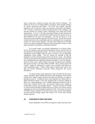 301
© 2000 CRC Press LLC
Such a system has a multi-tier structure with many levels of elements. The
bottom tier (level 0) is the high-reliability switchgear, which includes facilities
for remote monitoring and control. This level also includes automatic
equipment such as protective relays and automatic transformer tap-changers.
Tier 1 consists of telecontrol cabinets mounted locally to the switchgear, and
provides facilities for actuator control, interlocking, and voltage and current
measurement. At tier 2, is the data concentrators/master remote terminal unit
which typically includes a man/machine interface giving the operator access to
data produced by the lower tier equipment. The top tier (level 3) is the
supervisory control and data acquisition (SCADA) system. The SCADA system
accepts telemetered values and displays them in a meaningful way to operators,
usually via a one-line mimic diagram. The other main component of a SCADA
system is an alarm management subsystem that automatically monitors all the
inputs and informs the operators of abnormal conditions.
Two control centers are normally implemented in an electric utility,
one for the operation of the generation-transmission system, and the other for
the operation of the distribution system. We refer to the former as the energy
management system (EMS), while the latter is referred to as the distribution
management system (DMS). The two systems are intended to help the
dispatchers in better monitoring and control of the power system. The simplest
of such systems perform data acquisition and supervisory control, but many also
have sophisticated power application functions available to assist the operator.
Since the early sixties, electric utilities have been monitoring and controlling
their power networks via SCADA, EMS, and DMS. These systems provide the
“smarts” needed for optimization, security, and accounting, and indeed are
really formidable entities. Today’s EMS software captures and archives live
data and records information especially during emergencies and system
disturbances.
An energy control center represents a large investment by the power
system ownership. Major benefits flowing from the introduction of this system
include more reliable system operation and improved efficiency of usage of
generation resources. In addition, power system operators are offered more in-
depth information quickly. It has been suggested that at Houston Lighting 
Power Co., system dispatchers’ use of network application functions (such as
Power Flow, Optimal Power Flow, and Security Analysis) has resulted in
considerable economic and intangible benefits. A specific example of $ 70,000
in savings achieved through avoiding field crew overtime cost, and by leaving
equipment out of service overnight is reported for 1993. This is part of a total of
$ 340,000 savings in addition to increased system safety, security and reliability
has been achieved through regular and extensive use of just some network
analysis functions.
8.2 OVERVIEW OF EMS FUNCTIONS
System dispatchers at the EMS are required to make short-term (next
 
