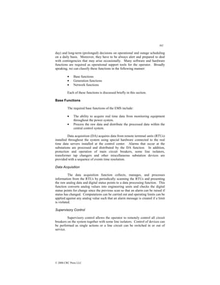 302
© 2000 CRC Press LLC
day) and long-term (prolonged) decisions on operational and outage scheduling
on a daily basis. Moreover, they have to be always alert and prepared to deal
with contingencies that may arise occasionally. Many software and hardware
functions are required as operational support tools for the operator. Broadly
speaking, we can classify these functions in the following manner:
• Base functions
• Generation functions
• Network functions
Each of these functions is discussed briefly in this section.
Base Functions
The required base functions of the EMS include:
• The ability to acquire real time data from monitoring equipment
throughout the power system.
• Process the raw data and distribute the processed data within the
central control system.
Data acquisition (DA) acquires data from remote terminal units (RTUs)
installed throughout the system using special hardware connected to the real
time data servers installed at the control center. Alarms that occur at the
substations are processed and distributed by the DA function. In addition,
protection and operation of main circuit breakers, some line isolators,
transformer tap changers and other miscellaneous substation devices are
provided with a sequence of events time resolution.
Data Acquisition
The data acquisition function collects, manages, and processes
information from the RTUs by periodically scanning the RTUs and presenting
the raw analog data and digital status points to a data processing function. This
function converts analog values into engineering units and checks the digital
status points for change since the previous scan so that an alarm can be raised if
status has changed. Computations can be carried out and operating limits can be
applied against any analog value such that an alarm message is created if a limit
is violated.
Supervisory Control
Supervisory control allows the operator to remotely control all circuit
breakers on the system together with some line isolators. Control of devices can
be performed as single actions or a line circuit can be switched in or out of
service.
 