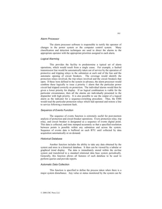 303
© 2000 CRC Press LLC
Alarm Processor
The alarm processor software is responsible to notify the operator of
changes in the power system or the computer control system. Many
classification and detection techniques are used to direct the alarms to the
appropriate operator with the appropriate priorities assigned to each alarm.
Logical Alarming
This provides the facility to predetermine a typical set of alarm
operations, which would result from a single cause. For example, a faulted
transmission line would be automatically taken out of service by the operation of
protective and tripping relays in the substation at each end of the line and the
automatic opening of circuit breakers. The coverage would identify the
protection relays involved, the trip relays involved and the circuit breakers that
open. If these were defined to the system in advance, the alarm processor would
combine these logically to issue a priority 1 alarm that the particular power
circuit had tripped correctly on protection. The individual alarms would then be
given a lower priority for display. If no logical combination is viable for the
particular circumstance, then all the alarms are individually presented to the
dispatcher with high priority. It is also possible to use the output of a logical
alarm as the indicator for a sequence-switching procedure. Thus, the EMS
would read the particular protection relays which had operated and restore a line
to service following a transient fault.
Sequence of Events Function
The sequence of events function is extremely useful for post-mortem
analysis of protection and circuit breaker operations. Every protection relay, trip
relay, and circuit breaker is designated as a sequence of events digital point.
This data is collected, and time stamped accurately so that a specified resolution
between points is possible within any substation and across the system.
Sequence of events data is buffered on each RTU until collected by data
acquisition automatically or on demand.
Historical Database
Another function includes the ability to take any data obtained by the
system and store in a historical database. It then can be viewed by a tabular or
graphical trend display. The data is immediately stored within the on-line
system and transferred to a standard relational data base system periodically.
Generally, this function allows all features of such database to be used to
perform queries and provide reports.
Automatic Data Collection
This function is specified to define the process taken when there is a
major system disturbance. Any value or status monitored by the system can be
 